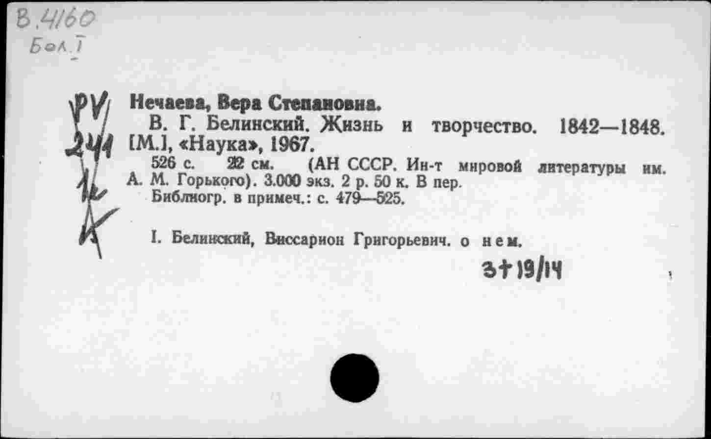 ﻿БаЬ. I
Нечаева, Вера Степановна.
г / В. Г. Белинский. Жизнь и творчество. 1842—1848.
ЛЩ [М.1, «Наука», 1967.
V Т 526 с. Я2 см. (АН СССР. Ин-т мировой литературы им. Л. А. М. Горького). 3.000 экз. 2 р. 50 к. В пер.
Библногр. в примем.: с. 479—525.
Л I. Белинский, Виссарион Григорьевич, о нем.
19/14